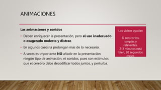 ANIMACIONES
Las animaciones y sonidos
• Deben enriquecer la presentación, pero el uso inadecuado
o exagerado molesta y distrae.
• En algunos casos la prolongan más de lo necesario.
• A veces es importante NO añadir en la presentación
ningún tipo de animación, ni sonidos, pues son estímulos
que el cerebro debe decodificar todos juntos, y perturba.
Los videos ayudan
Si son cortos,
simples y
relevantes.
2-3 minutos está
bien, 30 segundos
mejor.
 