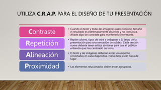 UTILIZA C.R.A.P. PARA EL DISEÑO DE TU PRESENTACIÓN
• Cuando el texto y todas las imágenes usan el mismo tamaño
el resultado es extremadamente aburrido y no comunica.
Añade algo de contraste para mantenerlo interesante.
Contraste
• Repite colores, tipos de letra e imágenes a lo largo de la
presentación para una sensación de solidez. Cada sección
nueva debería tener estilos similares para que el público
entienda que has cambiado de tema.
Repetición
• El texto y las imágenes deberían estar visualmente
conectadas en cada diapositiva. Nada debe estar fuera de
lugar
Alineación
• Los elementos relacionados deben estar agrupados.
Proximidad
 