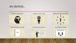 EN SÍNTESIS…
Planifica tu presentación Identifica tu idea central Identifica tus ideas secundarias
Dales estructura a tus ideas No transcribas tu discurso Usa metáforas visuales
 