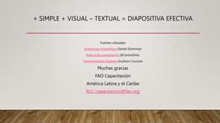 + SIMPLE + VISUAL – TEXTUAL = DIAPOSITIVA EFECTIVA
Fuentes utilizadas
Muerte por PowerPoint Daniel Silverman
Roba esta presentación @CarlosGhoz
Presentaciones digitales Gustavo Cucuzza
Muchas gracias
FAO Capacitación
América Latina y el Caribe
RLC-capacitacion@fao.org
 
