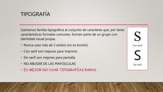 TIPOGRAFÍA
Llamamos familia tipográfica al conjunto de caracteres que, por tener
características formales comunes, forman parte de un grupo con
identidad visual propia.
• Nunca uses más de 2 estilos (no es bonito)
• Con serif son mejores para imprimir
• Sin serif son mejores para pantalla
• NO ABUSAR DE LAS MAYÚSCULAS
• ES MEJOR NO USAR TIPOGRAFÍAS RARAS
S
Con serif
S
Sin serif
 