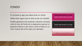 FONDO
El contraste es algo que debes tener en mente.
Debes estar seguro que tu texto se lee con claridad.
Puedes garantizar esto teniendo suficiente contraste
entre el color de fondo de tu diapositiva (que por lo
general es blanco o gris claro) y tener el texto en un
color inverso (tal como negro, por ejemplo).
Sobre este fondo no se lee
Sobre este fondo no se lee
Sobre este fondo no se lee
Sobre este fondo no se lee
Sobre este fondo no se lee
Sobre este fondo no se lee
Cuidado con los degradados
Porque no permiten el
contraste
 