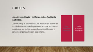 COLORES
Los colores del texto y del fondo deben facilitar la
legibilidad.
Los colores y el uso efectivo del espacio en blanco es
uno de los temas más importantes a tomar en cuenta,
puesto que los textos se perciben como bloques y
conviene organizarlos con ese criterio.
Peor
contraste
cromático
Mejor
contraste
luminoso
 
