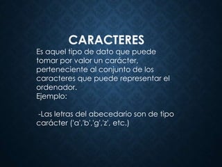 CARACTERES
Es aquel tipo de dato que puede
tomar por valor un carácter,
perteneciente al conjunto de los
caracteres que puede representar el
ordenador.
Ejemplo:
-Las letras del abecedario son de tipo
carácter ('a','b','g','z', etc.)
 