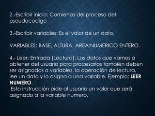 2.-Escribir inicio: Comienzo del proceso del
pseudocodigo
3.-Escribir variables: Es el valor de un dato,
VARIABLES: BASE, ALTURA, AREA:NUMERICO ENTERO.
4.- Leer: Entrada (Lectura). Los datos que vamos a
obtener del usuario para procesarlos también deben
ser asignados a variables, la operación de lectura,
lee un dato y lo asigna a una variable. Ejemplo: LEER
NUMERO.
Esta instrucción pide al usuario un valor que será
asignado a la variable numero.
 