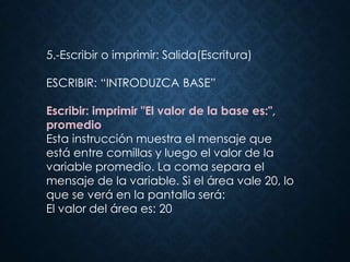 5.-Escribir o imprimir: Salida(Escritura)
ESCRIBIR: “INTRODUZCA BASE”
Escribir: imprimir "El valor de la base es:",
promedio
Esta instrucción muestra el mensaje que
está entre comillas y luego el valor de la
variable promedio. La coma separa el
mensaje de la variable. Si el área vale 20, lo
que se verá en la pantalla será:
El valor del área es: 20
 