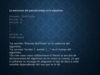La estructura del pseudocódigo es la siguiente:
Proceso SinTitulo
Acción 1;
Accion i;
*
*
*
Acción n;
FinProceso
*La sección “Proceso SinTitulo” es la cabecera del
algoritmo.
*La sección “acción 1, acción 1,…” es el cuerpo del
algoritmo.
*En este caso como utilizaremos el Pseint la sección de
declaraciones del algoritmo no se toma en cuenta, ya que
el software se encarga de asignarle el tipo de dato a cada
variable dependiendo del uso que se le dé.
 