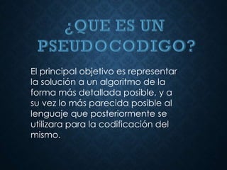 El principal objetivo es representar
la solución a un algoritmo de la
forma más detallada posible, y a
su vez lo más parecida posible al
lenguaje que posteriormente se
utilizara para la codificación del
mismo.
 