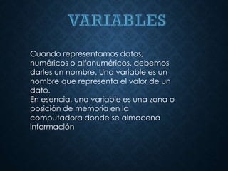 Cuando representamos datos,
numéricos o alfanuméricos, debemos
darles un nombre. Una variable es un
nombre que representa el valor de un
dato.
En esencia, una variable es una zona o
posición de memoria en la
computadora donde se almacena
información
 