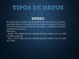ENTERO
Es aquel tipo de dato que puede tomar por valor un número
perteneciente al conjunto de los números enteros (Z). El cual
está formado por los números naturales, su opuesto (números
negativos) y el cero.
Ejemplos:
-edad: 34. (edad es una variable de tipo entero con un valor
numérico de 34)
-año: 1979. (año es una variable de tipo entero con un valor
de 1979)
 