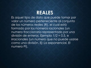 REALES
Es aquel tipo de dato que puede tomar por
valor un número perteneciente al conjunto
de los números reales (R), el cual está
formado por los números racionales (un
numero fraccionario representado por una
división de enteros. Ejemplo 1/2 = 0.5, e
irracionales (un numero que no puede usarse
como una división. Ej: La exponencial, El
numero PI).
 