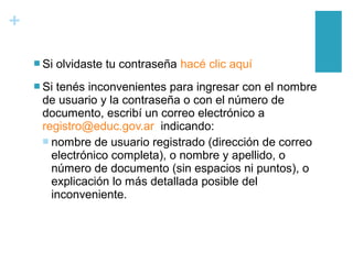 +
 Si olvidaste tu contraseña hacé clic aquí
 Si tenés inconvenientes para ingresar con el nombre
de usuario y la contraseña o con el número de
documento, escribí un correo electrónico a
registro@educ.gov.ar indicando:
 nombre de usuario registrado (dirección de correo
electrónico completa), o nombre y apellido, o
número de documento (sin espacios ni puntos), o
explicación lo más detallada posible del
inconveniente.
 