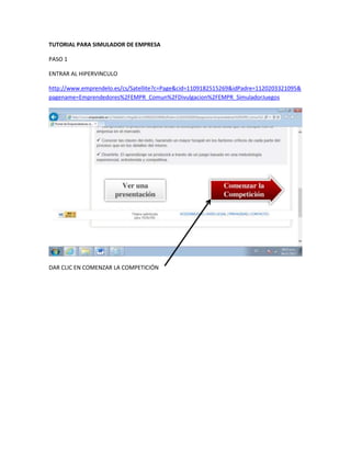 TUTORIAL PARA SIMULADOR DE EMPRESA
PASO 1
ENTRAR AL HIPERVINCULO
http://www.emprendelo.es/cs/Satellite?c=Page&cid=1109182515269&idPadre=1120203321095&
pagename=Emprendedores%2FEMPR_Comun%2FDivulgacion%2FEMPR_SimuladorJuegos
DAR CLIC EN COMENZAR LA COMPETICIÓN