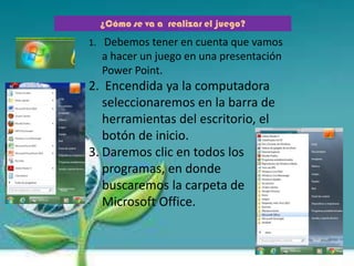 ¿Cómo se va a realizar el juego?
1. Debemos tener en cuenta que vamos
a hacer un juego en una presentación
Power Point.
2. Encendida ya la computadora
seleccionaremos en la barra de
herramientas del escritorio, el
botón de inicio.
3. Daremos clic en todos los
programas, en donde
buscaremos la carpeta de
Microsoft Office.
 