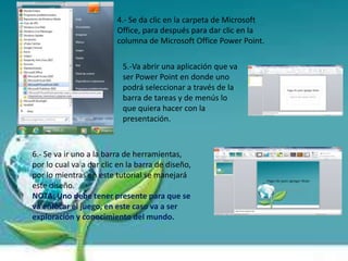 4.- Se da clic en la carpeta de Microsoft
Office, para después para dar clic en la
columna de Microsoft Office Power Point.
5.-Va abrir una aplicación que va
ser Power Point en donde uno
podrá seleccionar a través de la
barra de tareas y de menús lo
que quiera hacer con la
presentación.
6.- Se va ir uno a la barra de herramientas,
por lo cual va a dar clic en la barra de diseño,
por lo mientras en este tutorial se manejará
este diseño.
NOTA: Uno debe tener presente para que se
va enfocar el juego, en este caso va a ser
exploración y conocimiento del mundo.
 