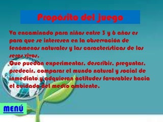 Propósito del juego
Va encaminado para niños entre 3 y 6 años es
para que se interesen en la observación de
fenómenos naturales y las características de los
seres vivos.
Que puedan experimentar, describir, preguntar,
predecir, comparar el mundo natural y social de
inmediato y adquieran actitudes favorables hacia
el cuidado del medio ambiente.
MENÚ
 