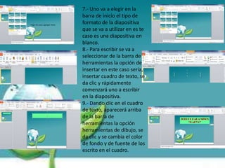 7.- Uno va a elegir en la
barra de inicio el tipo de
formato de la diapositiva
que se va a utilizar en es te
caso es una diapositiva en
blanco.
8.- Para escribir se va a
seleccionar de la barra de
herramientas la opción de
insertar en este caso seria,
insertar cuadro de texto, se
da clic y rápidamente
comenzará uno a escribir
en la diapositiva.
9.- Dando clic en el cuadro
de texto, aparecerá arriba
de la barra de
herramientas la opción
herramientas de dibujo, se
da clic y se cambia el color
de fondo y de fuente de los
escrito en el cuadro.
 
