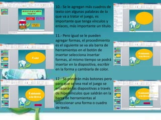 10.- Se le agregan más cuadros de
texto con algunas palabras de lo
que va a tratar el juego, es
importante que tenga vínculos y
enlaces, más importante un título.
11.- Pero igual se le pueden
agregar formas, el procedimiento
es el siguiente se va ala barra de
herramientas en el botón de
insertar selecciona insertar
formas, al mismo tiempo se podrá
insertar en la diapositiva, escribir
en la forma y cambiarla de color.
12.- Se pondrán más botones pero
para que se vea real el juego se
enlazarán las diapositivas a través
de hipervínculos que saldrán en la
barra de herramientas al
seleccionar una forma o cuadro
de texto.
 