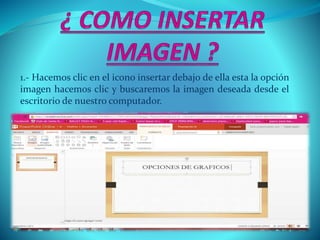 1.- Hacemos clic en el icono insertar debajo de ella esta la opción
imagen hacemos clic y buscaremos la imagen deseada desde el
escritorio de nuestro computador.
 