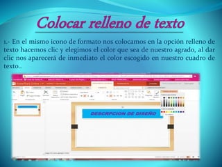 1.- En el mismo icono de formato nos colocamos en la opción relleno de
texto hacemos clic y elegimos el color que sea de nuestro agrado, al dar
clic nos aparecerá de inmediato el color escogido en nuestro cuadro de
texto..
 