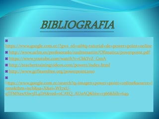 ◙
https://www.google.com.ec/?gws_rd=ssl#q=tutorial+de+power+point+online
◙ http://www.uclm.es/profesorado/raulmmartin/Ofimatica/powerpoint.pdf
◙ https://www.youtube.com/watch?v=CbkYvZ_GxxA
◙ http://teachertrainingvideos.com/power1/index.html
◙ http://www.gcflearnfree.org/powerpoint2010
◙
https://www.google.com.ec/search?q=imagen+power+point+online&source=l
nms&tbm=isch&sa=X&ei=WI7xU-
qTFMXesASw5IL4DA&ved=0CAYQ_AUoAQ&biw=1366&bih=649
 