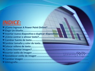 INDICE:
♥ ¿Como Ingresar A Power Point Online?.........................................................
♥ Elegir Un Diseño…………………………………………………………………………………………..…
♥ Insertar nueva diapositiva o duplicar diapositivas……………………………………….…
♥ ¿Cómo centrar o alinear texto?………………………………………………………………….….
♥ Cambiar fuente de texto……………………………………………………………………………….
♥Cambiar tamaño y color de texto…………………………………………………………………...
♥Colocar relleno de texto………………………………………………………………………………...
♥¿ Como insertar imagen?................................................................................
♥Insertar estilo de imagen …………………………………………………………………………….…
♥ Restablecer estilo de imagen ………………………………………………………………………..
♥ Cambiar imagen ………………………………………………………………………………….........
♥ Bibliografía……………………………………………………………………………………………………
 