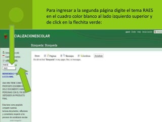  Para ingresar a la segunda página digite el tema RAES
en el cuadro color blanco al lado izquierdo superior y
de click en la flechita verde:
 