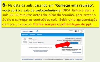 6- Na data da aula, clicando em “Começar uma reunião”,
você abrirá a sala de webconferência [DICA: Entre e abra a
sala 20-30 minutos antes do início da reunião, para testar o
áudio e carregar os conteúdos nela. Subir uma apresentação
demora um pouco. Prefira sempre o pdf em lugar de ppt].
 