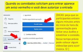 Quando os convidados solicitam para entrar aparece
um aviso vermelho e você deve autorizar a entrada
[DICAS: peça que os
participantes entrem
alguns minutos antes
do início da hora da
apresentação para
testar seus áudios e
estabilizar a conexão.
Nesse tempo prévio
pode colocar algum
videoclipe para ouvir
música.  ]
 