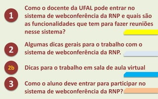 Como o docente da UFAL pode entrar no
sistema de webconferência da RNP e quais são
as funcionalidades que tem para fazer reuniões
nesse sistema?
Algumas dicas gerais para o trabalho com o
sistema de webconferência da RNP.
Dicas para o trabalho em sala de aula virtual
Como o aluno deve entrar para participar no
sistema de webconferência da RNP?
1
2
3
2b
 