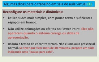 Algumas dicas para o trabalho em sala de aula virtual (1):
Reconfigure os materiais e dinâmicas:
 Utilize slides mais simples, com pouco texto e suficientes
espaços em branco.
 Não utilize animações ou efeitos no Power Point. Eles não
aparecem quando o sistema carrega os slides da
apresentação.
 Reduza o tempo do encontro virtual. Não é uma aula presencial
normal. Se tiver que ficar mais de 40 minutos, prepare um slide
indicando uma “pausa para café”.
 