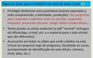 Algumas dicas para o trabalho em sala de aula virtual (2):
 Privilegie dinâmicas mais produtivas (menos exposição e
mais compreensão, criatividade, produção): Use perguntas
para respostas e opiniões orais ou escritas, responder
enquetes, preencher lacunas, redigir textos colaborativos...
 Tenha pronto os vários materiais (o pdf “normal” entregue
via WhatsApp, e-mail, etc. e o material para a aula virtual
que são diferentes).
 Acrescente em todos os slides que serão subidos na aula
virtual um pequeno logo do programa, faculdade ou curso,
acompanhado da identificação da aula (título, número,
nível, data, etc.).
 