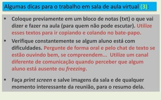 Algumas dicas para o trabalho em sala de aula virtual (3):
 Coloque previamente em um bloco de notas (txt) o que vai
dizer e fazer na aula (para quem não pode escutar). Utilize
esses textos para ir copiando e colando no bate-papo.
 Verifique constantemente se algum aluno está com
dificuldades. Pergunte de forma oral e pelo chat de texto se
estão ouvindo bem, se compreendem... Utilize um canal
diferente de comunicação quando perceber que algum
aluno está ausente ou freezing.
 Faça print screen e salve imagens da sala e de qualquer
momento interessante da reunião, para o resumo dela.
 