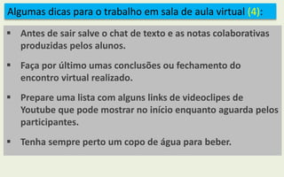 Algumas dicas para o trabalho em sala de aula virtual (4):
 Antes de sair salve o chat de texto e as notas colaborativas
produzidas pelos alunos.
 Faça por último umas conclusões ou fechamento do
encontro virtual realizado.
 Prepare uma lista com alguns links de videoclipes de
Youtube que pode mostrar no início enquanto aguarda pelos
participantes.
 Tenha sempre perto um copo de água para beber.
 
