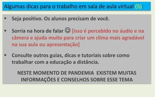 Algumas dicas para o trabalho em sala de aula virtual (5):
 Seja positivo. Os alunos precisam de você.
 Sorria na hora de falar  [isso é percebido no áudio e na
câmera e ajuda muito para criar um clima mais agradável
na sua aula ou apresentação]
 Consulte outros guias, dicas e tutoriais sobre como
trabalhar com a educação a distância.
NESTE MOMENTO DE PANDEMIA EXISTEM MUITAS
INFORMAÇÕES E CONSELHOS SOBRE ESSE TEMA
 