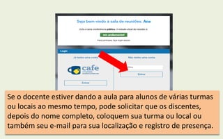 Se o docente estiver dando a aula para alunos de várias turmas
ou locais ao mesmo tempo, pode solicitar que os discentes,
depois do nome completo, coloquem sua turma ou local ou
também seu e-mail para sua localização e registro de presença.
 