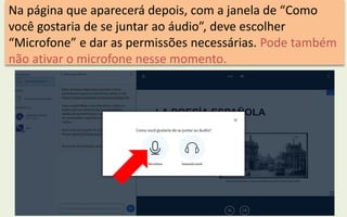 Na página que aparecerá depois, com a janela de “Como
você gostaria de se juntar ao áudio”, deve escolher
“Microfone” e dar as permissões necessárias. Pode também
não ativar o microfone nesse momento.
 