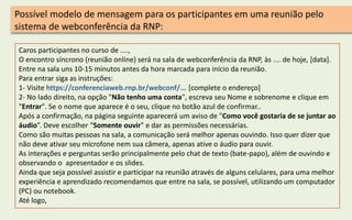 Caros participantes no curso de ....,
O encontro síncrono (reunião online) será na sala de webconferência da RNP, às .... de hoje, [data].
Entre na sala uns 10-15 minutos antes da hora marcada para início da reunião.
Para entrar siga as instruções:
1- Visite https://conferenciaweb.rnp.br/webconf/... [complete o endereço]
2- No lado direito, na opção "Não tenho uma conta", escreva seu Nome e sobrenome e clique em
"Entrar". Se o nome que aparece é o seu, clique no botão azul de confirmar..
Após a confirmação, na página seguinte aparecerá um aviso de "Como você gostaria de se juntar ao
áudio”. Deve escolher “Somente ouvir" e dar as permissões necessárias.
Como são muitas pessoas na sala, a comunicação será melhor apenas ouvindo. Isso quer dizer que
não deve ativar seu microfone nem sua câmera, apenas ative o áudio para ouvir.
As interações e perguntas serão principalmente pelo chat de texto (bate-papo), além de ouvindo e
observando o apresentador e os slides.
Ainda que seja possível assistir e participar na reunião através de alguns celulares, para uma melhor
experiência e aprendizado recomendamos que entre na sala, se possível, utilizando um computador
(PC) ou notebook.
Até logo,
Possível modelo de mensagem para os participantes em uma reunião pelo
sistema de webconferência da RNP:
 