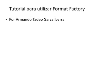 Tutorial para utilizar FormatFactory Por Armando Tadeo Garza Ibarra 
