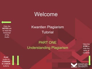 Welcome
Kwantlen Plagiarism
Tutorial
PART ONE
Understanding Plagiarism
Click the
NOTES tab
to read the
transcript
of the
Audio
PLAY
button &
FORWAR
D & BACK
buttons
Click the
ICON to
hide the
table of
contents
 