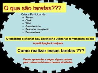 O que são tarefas??? Criar e Participar de  Fórum  Chat Wiki Questionário Pesquisa de opinião Entre outras Como realizar essas tarefas ??? A finalidade é ensinar e/ou aprender a utilizar as ferramentas do site Vamos apresentar a seguir alguns passos  para o desenvolvimento dessas atividades A participação é conjunta 