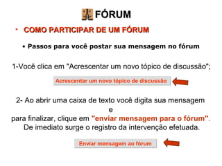 FÓRUM COMO PARTICIPAR DE UM FÓRUM 1-Você clica em "Acrescentar um novo tópico de discussão"; 2- Ao abrir uma caixa de texto você digita sua mensagem   e  para finalizar, clique em  "enviar mensagem para o fórum" .   De imediato surge o registro da intervenção efetuada. Passos para você postar sua mensagem no fórum Acrescentar um novo tópico de discussão Enviar mensagem ao fórum 