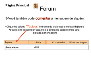 Fórum Página Principal 3-Você também pode  comentar  a mensagem de alguém: Clique na coluna  "Tópicos " em cima do título que o colega digitou e  depois em "responder" abaixo e a direita do quadro onde está  digitada a mensagem Tópico Autor  Comentários última mensagem planeta terra   José 
