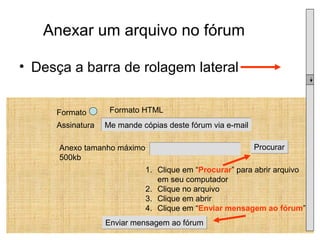 Anexar um arquivo no fórum Desça a barra de rolagem lateral Formato Formato HTML Assinatura  Me mande cópias deste fórum via e-mail Anexo tamanho máximo 500kb Procurar Clique em “ Procurar ” para abrir arquivo em seu computador Clique no arquivo Clique em abrir Clique em “ Enviar mensagem ao fórum ” Enviar mensagem ao fórum 