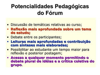 Potencialidades Pedagógicas do Fórum Discussão de temáticas relativas ao curso;  Reflexão mais aprofundada sobre um tema de estudo;  Debate entre os participantes;  Leituras mais aprofundadas e contribuição com sínteses mais elaboradas;   Possibilitar ao estudante um tempo maior para reflexão e posterior postagem;  Acesso a qualquer momento permitindo o debate plural de idéias e a crítica coletiva do grupo . 