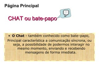 CHAT ou bate-papo O Chat  - também conhecido como bate–papo,  Principal característica a comunicação síncrona, ou seja, a possibilidade de podermos interagir no mesmo momento, enviando e recebendo mensagens de forma imediata.  Página Principal 