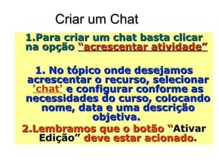 Criar um Chat  Para criar um chat basta clicar na opção  “acrescentar atividade”   No tópico onde desejamos acrescentar o recurso, selecionar  'chat'  e configurar conforme as necessidades do curso, colocando nome, data e uma descrição objetiva.  Lembramos que o botão “ Ativar Edição”  deve estar acionado . 