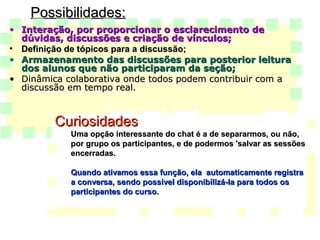 Possibilidades: Interação, por proporcionar o esclarecimento de dúvidas, discussões e criação de vínculos;   Definição de tópicos para a discussão;  Armazenamento das discussões para posterior leitura dos alunos que não participaram da seção;   Dinâmica colaborativa onde todos podem contribuir com a discussão em tempo real.  Curiosidades Uma opção interessante do chat é a de separarmos, ou não, por grupo os participantes, e de podermos 'salvar as sessões encerradas.   Quando ativamos essa função, ela  automaticamente registra a conversa, sendo possível disponibilizá-la para todos os participantes do curso.  