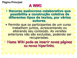 A WIKI Recurso assíncrono colaborativo que possibilita a construção coletiva de diferentes tipos de textos, por vários autores .  Permite que os participantes de um curso trabalhem juntos, acrescentando ou alterando seu conteúdo. As versões anteriores não são excluídas, podendo ser recuperadas.   Numa Wiki pode-se inserir novas páginas ou novos hiperlinks.   Página Principal 