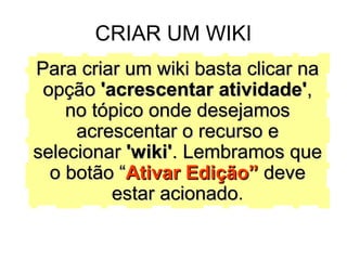 CRIAR UM WIKI Para criar um wiki basta clicar na opção  'acrescentar atividade' , no tópico onde desejamos acrescentar o recurso e selecionar  'wiki' . Lembramos que o botão “ Ativar Edição”  deve estar acionado . 